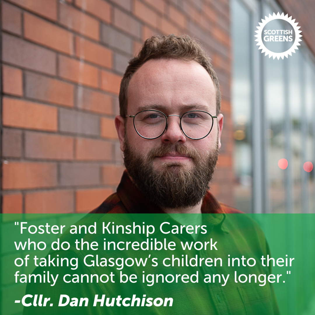 Picture of Green Councillor Dan Hutchison, with the accompanying text 'Foster and Kinship Carers who do the incredible work of taking Glasgow's children into their family cannot be ignored any longer'.  Scottish Green logo in top right. 